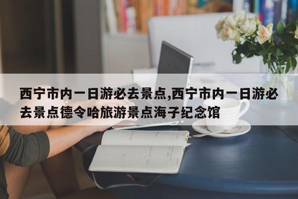 西宁市内一日游必去景点,西宁市内一日游必去景点德令哈旅游景点海子纪念馆