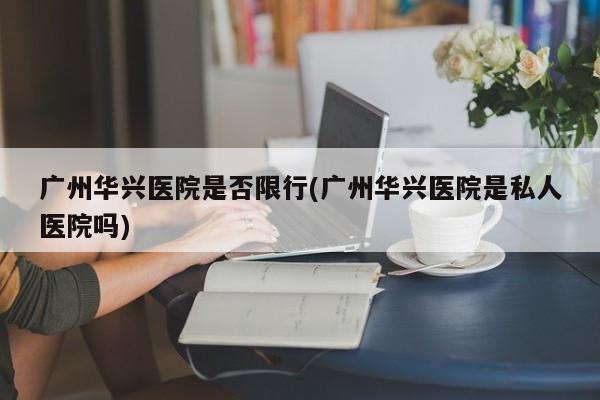 广州华兴医院是否限行(广州华兴医院是私人医院吗) 第1张