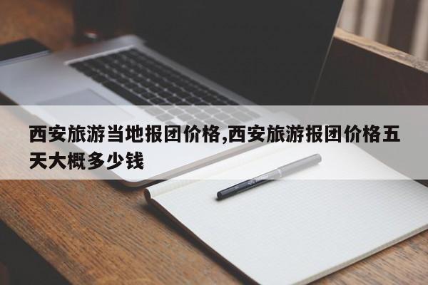 西安旅游当地报团价格,西安旅游报团价格五天大概多少钱