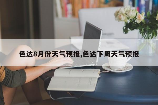 色达8月份天气预报,色达下周天气预报