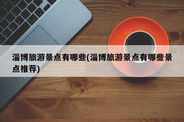 淄博旅游景点有哪些(淄博旅游景点有哪些景点推荐)