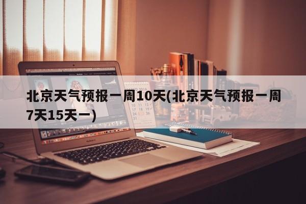 北京天气预报一周10天(北京天气预报一周7天15天一)