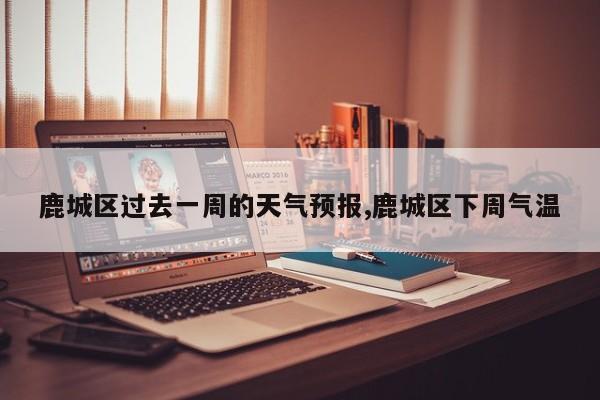 鹿城区过去一周的天气预报,鹿城区下周气温