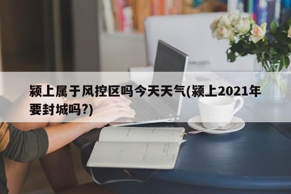 颍上属于风控区吗今天天气(颍上2021年要封城吗?)