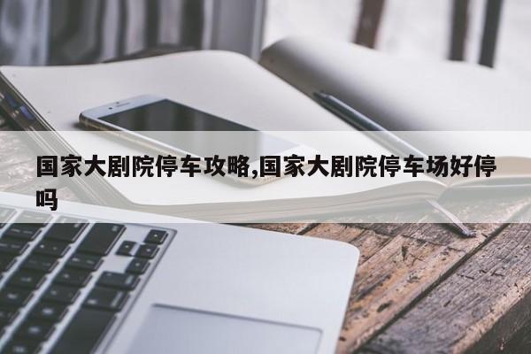 国家大剧院停车攻略,国家大剧院停车场好停吗