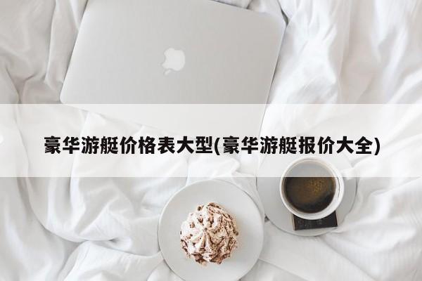 豪华游艇价格表大型(豪华游艇报价大全)