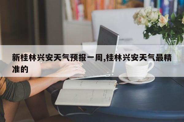 新桂林兴安天气预报一周,桂林兴安天气最精准的