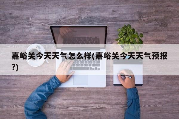 嘉峪关今天天气怎么样(嘉峪关今天天气预报?)